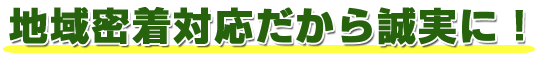 地域密着対応だから誠実に！